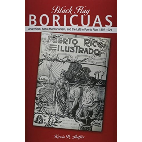 Black Flag Boricuas: Anarchism, Antiauthoritarianism, and Th ELeft in Puerto Rico, 1897-1921