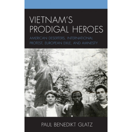 Vietnam's Prodigal Heroes: American Deserters, International Protest, European Exile, and Amnesty