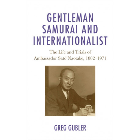 Gentleman Samurai and Internationalist: The Life and Trials of Ambassador Sato Naotake, 1882–1971