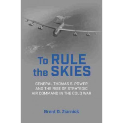 To Rule the Skies: General Thomas S. Power and the Rise of Strategic Air Command in the Cold War