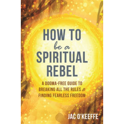 How to Be a Spiritual Rebel: A Dogma-Free Guide to Breaking All the Rules and Finding Fearless Freedom