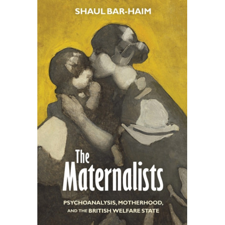 The Maternalists: Psychoanalysis, Motherhood, and the British Welfare State