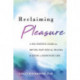 Reclaiming Pleasure: A Sex Positive Guide for Moving Past Sexual Trauma and Living a Passionate Life