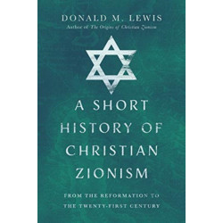 A Short History of Christian Zionism – From the Reformation to the Twenty–First Century: From the Reformation to the Twenty-First Century
