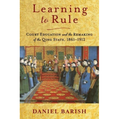 Learning to Rule: Court Education and the Remaking of the Qing State, 1861–1912