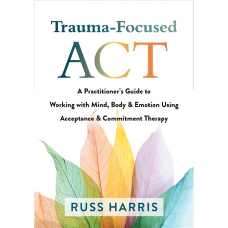 Trauma-Focused ACT: A Practitioner's Guide to Working with Mind, Body, and Emotion Using Acceptance and Commitment Therapy