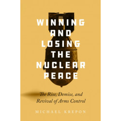 Winning and Losing the Nuclear Peace: The Rise, Demise, and Revival of Arms Control