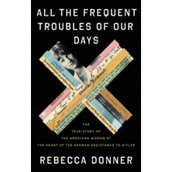 All the Frequent Troubles of Our Days : The True Story of the American Woman at the Heart of the German Resistance to Hitler: The True Story of the American Woman at the Heart of the German Resistance to Hitler
