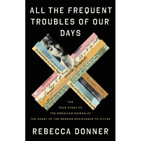 All the Frequent Troubles of Our Days : The True Story of the American Woman at the Heart of the German Resistance to Hitler: The True Story of the American Woman at the Heart of the German Resistance to Hitler