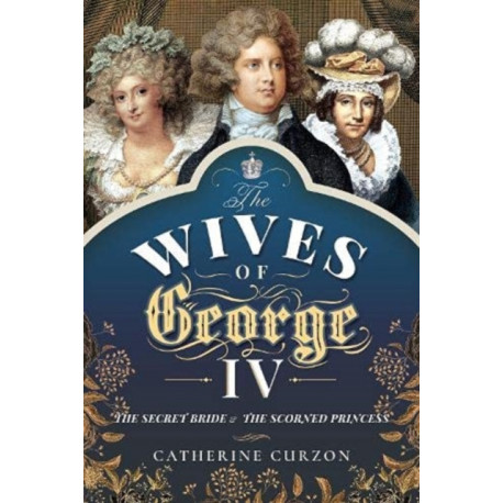 The Wives of George IV: The Secret Bride and the Scorned Princess