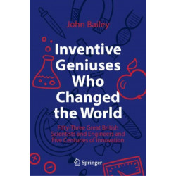 Inventive Geniuses Who Changed the World: Fifty-Three Great British Scientists and Engineers and Five Centuries of Innovation