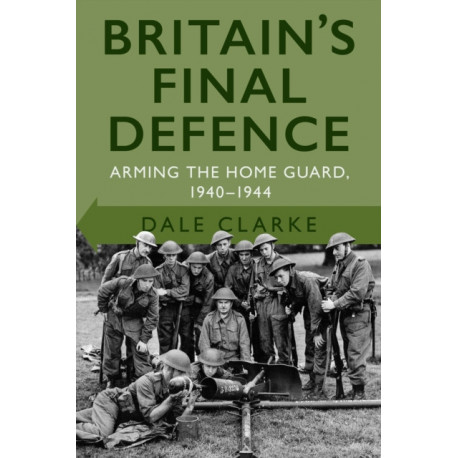 Britain's Final Defence: Arming the Home Guard 1940-1944