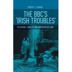 The Bbc's 'Irish Troubles': Television, Conflict and Northern Ireland