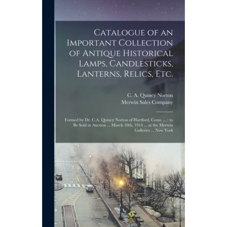 Catalogue of an Important Collection of Antique Historical Lamps, Candlesticks, Lanterns, Relics, Etc.: Formed by Dr. C.A. Quincy Norton of Hartford, Conn. ...: to Be Sold at Auction ... March 10th, 1914 ... at the Merwin Galleries ... New York