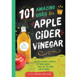 101 Amazing Uses for Apple Cider Vinegar: Soothe An Upset Stomach, Get More Energy, Wash Out Cat Urine and 98 More!
