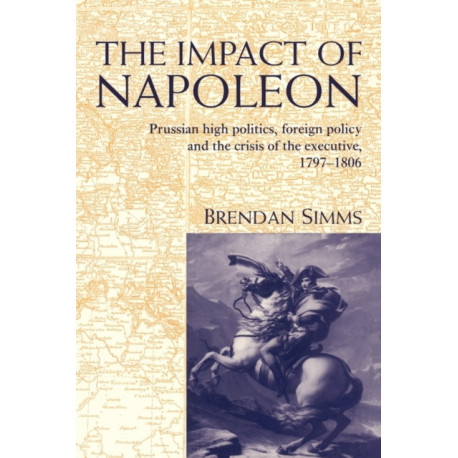 The Impact of Napoleon: Prussian High Politics, Foreign Policy and the Crisis of the Executive, 1797–1806