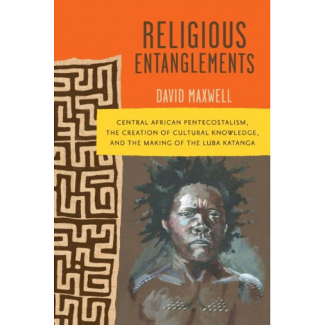 Religious Entanglements: Central African Pentecostalism, the Creation of Cultural Knowledge, and the Making of the Luba Katanga