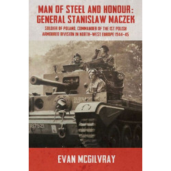 Man of Steel and Honour: General Stanislaw Maczek: Soldier of Poland, Commander of the 1st Polish Armoured Division in North-West Europe 1944-45
