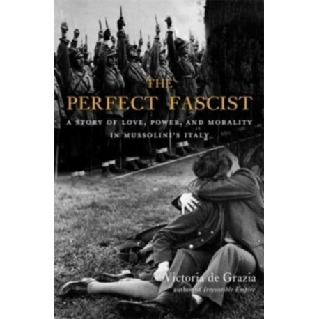 The Perfect Fascist: A Story of Love, Power, and Morality in Mussolini’s Italy