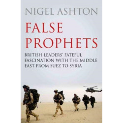 False Prophets: British Leaders' Fateful Fascination with the Middle East from Suez to Syria