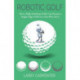 Robotic Golf: How a High-Handicap Golfer Can Become a Single-Digit Golfer by a Guy Who Did It