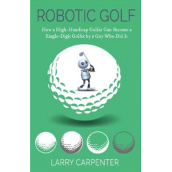 Robotic Golf: How a High-Handicap Golfer Can Become a Single-Digit Golfer by a Guy Who Did It