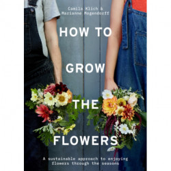 How to Grow the Flowers: A Sustainable Approach to Enjoying Flowers Through the Seasons