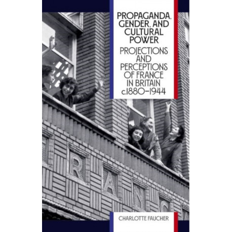 Propaganda, Gender, and Cultural Power: Projections and Perceptions of France in Britain c1880-1944