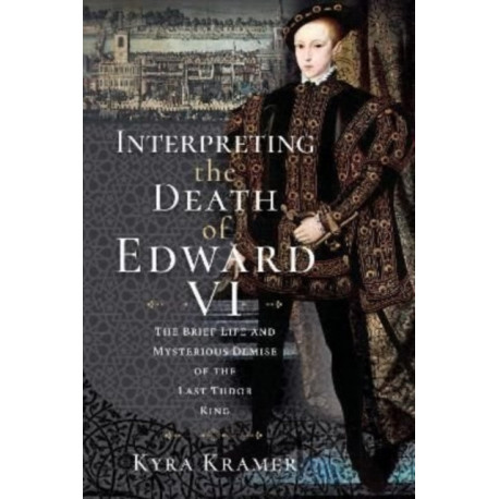 Interpreting the Death of Edward VI: The Life and Mysterious Demise of the Last Tudor King