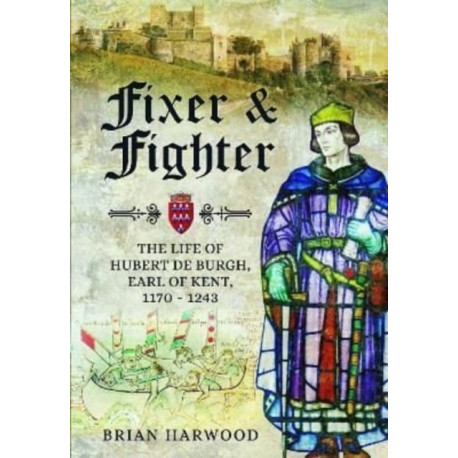 Fixer and Fighter: The Life of Hubert de Burgh, Earl of Kent, 1170 - 1243