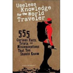 Useless Knowledge for the World Traveler: 555 Curious Facts, Trivia, and Misconceptions That You Should Know