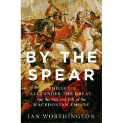 By the Spear: Philip II, Alexander the Great, and the Rise and Fall of the Macedonian Empire