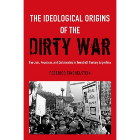 The Ideological Origins of the Dirty War: Fascism, Populism, and Dictatorship in Twentieth Century Argentina