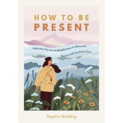 How to Be Present: Embrace the Art of Mindfulness to Discover Peace and Joy Every Day