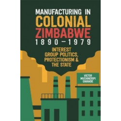 Manufacturing in Colonial Zimbabwe, 1890-1979: Interest Group Politics, Protectionism & the State