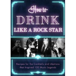 How to Drink Like a Rock Star: Recipes for the Cocktails and Libations that Inspired 100 Music Legends