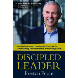 Discipled Leader – Inspiration from a Fortune 500 Executive for Transforming Your Workplace by Pursuing Christ: Inspiration from a Fortune 500 Executive for Transforming Your Workplace by Pursuing Christ