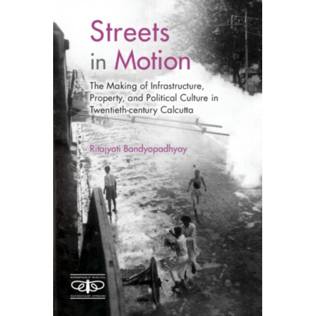 Streets in Motion: The Making of Infrastructure, Property, and Political Culture in Twentieth-century Calcutta