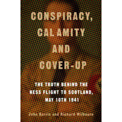 Conspiracy, Calamity and Cover-up: The Truth Behind the Hess Flight to Scotland, May 10th 1941