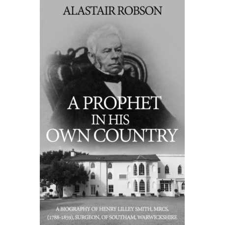 A Prophet in His Own Country: A Biography of Henry Lilley Smith, MRCS, (1788-1859), Surgeon, of Southam, Warwickshire