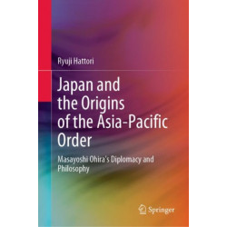 Japan and the Origins of the Asia-Pacific Order: Masayoshi Ohira's Diplomacy and Philosophy