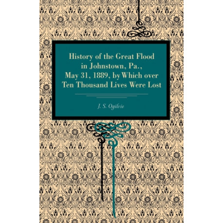 History of the Great Flood in Johnstown, Pa., May 31, 1889, by Which over Ten Thousand Lives Were Lost