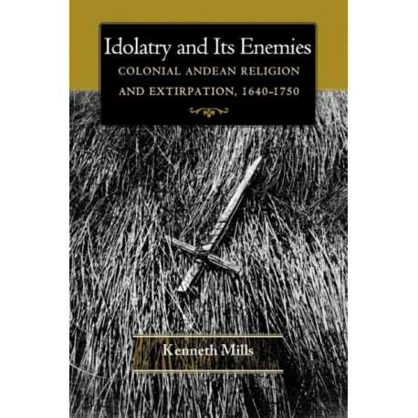 Idolatry and Its Enemies: Colonial Andean Religion and Extirpation, 1640-1750