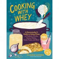 Cooking with Whey: A Cheesemaker's Guide to Using Whey in Probiotic Drinks, Savory Dishes, Sweet Treats, and More