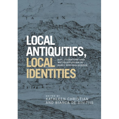 Local Antiquities, Local Identities: Art, Literature and Antiquarianism in Europe, c. 1400-1700