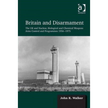 Britain and Disarmament: The UK and Nuclear, Biological and Chemical Weapons Arms Control and Programmes 1956-1975