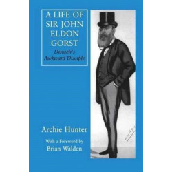 A Life of Sir John Eldon Gorst: Disraeli's Awkward Disciple