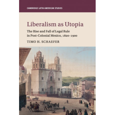 Liberalism as Utopia: The Rise and Fall of Legal Rule in Post-Colonial Mexico, 1820–1900