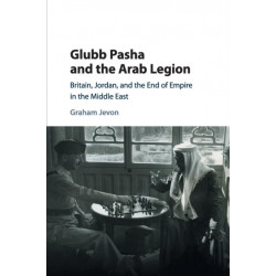 Glubb Pasha and the Arab Legion: Britain, Jordan and the End of Empire in the Middle East