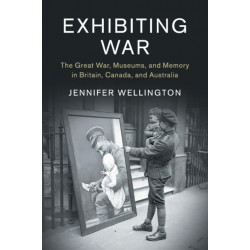 Exhibiting War: The Great War, Museums, and Memory in Britain, Canada, and Australia